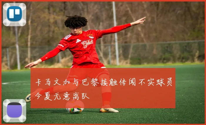 卡马文加与巴黎接触传闻不实球员今夏无意离队