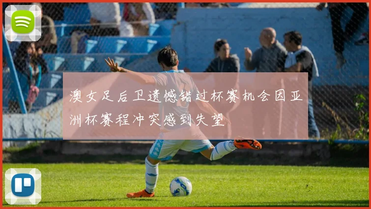 澳女足后卫遗憾错过杯赛机会因亚洲杯赛程冲突感到失望