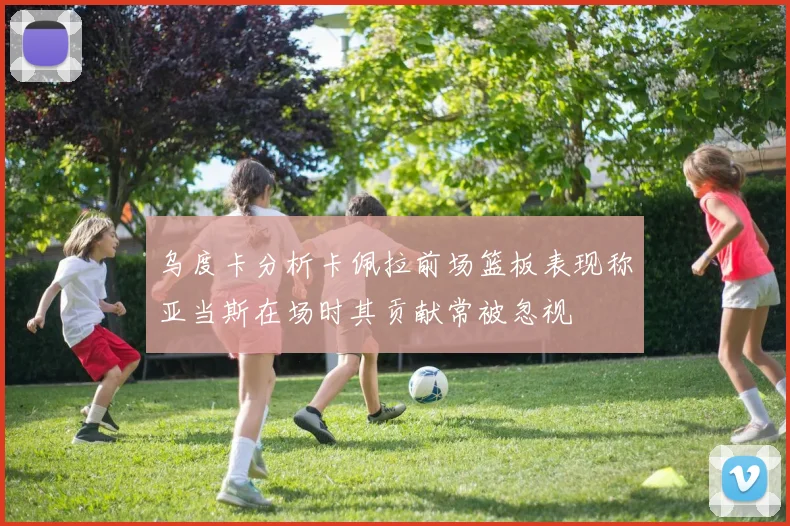 乌度卡分析卡佩拉前场篮板表现称亚当斯在场时其贡献常被忽视