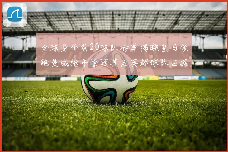 全球身价前20球队榜单揭晓皇马领跑曼城枪手紧随其后英超球队占据多数