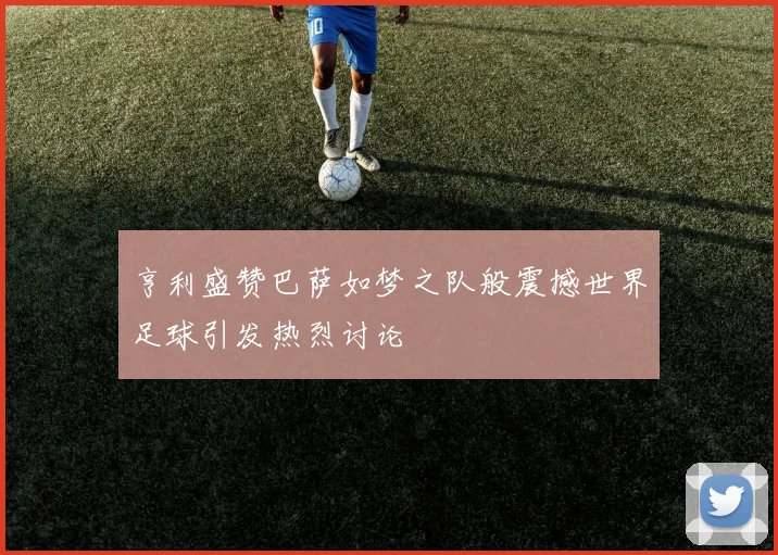 亨利盛赞巴萨如梦之队般震撼世界足球引发热烈讨论