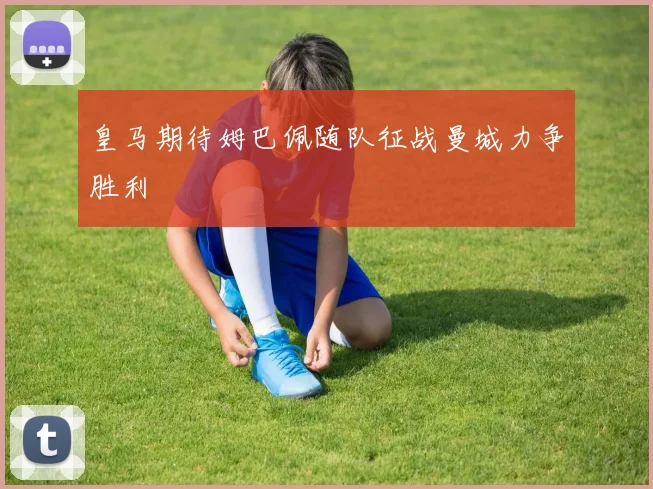 皇马期待姆巴佩随队征战曼城力争胜利