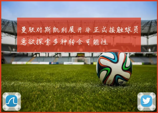曼联对斯凯利展开非正式接触球员意欲探索多种转会可能性