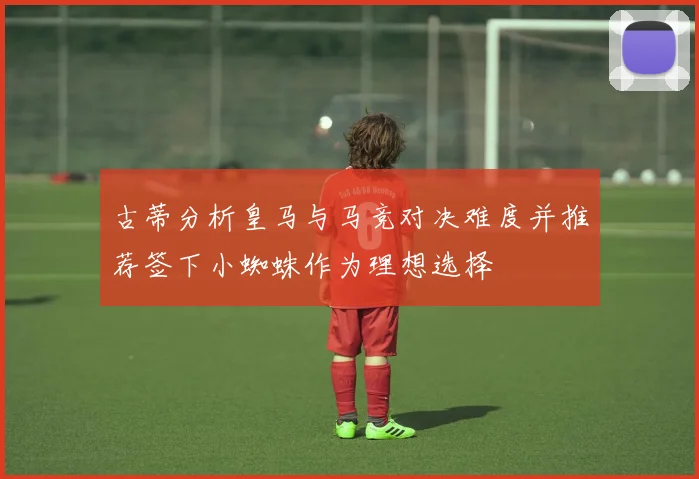 古蒂分析皇马与马竞对决难度并推荐签下小蜘蛛作为理想选择