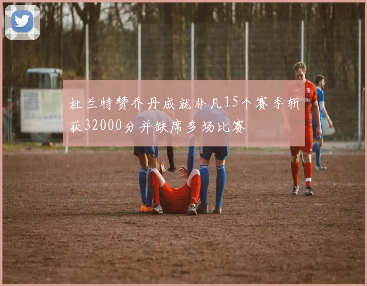 杜兰特赞乔丹成就非凡15个赛季斩获32000分并缺席多场比赛