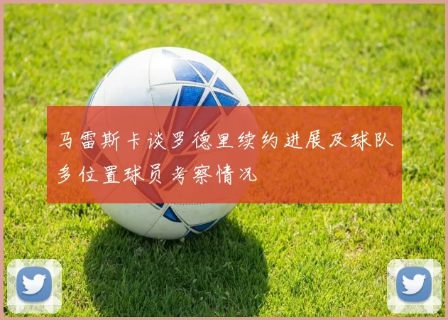 马雷斯卡谈罗德里续约进展及球队多位置球员考察情况
